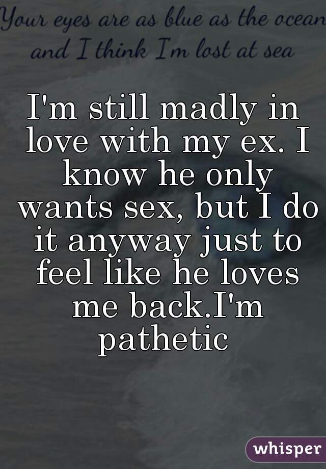 I'm still madly in love with my ex. I know he only wants sex, but I do it anyway just to feel like he loves me back.I'm pathetic 