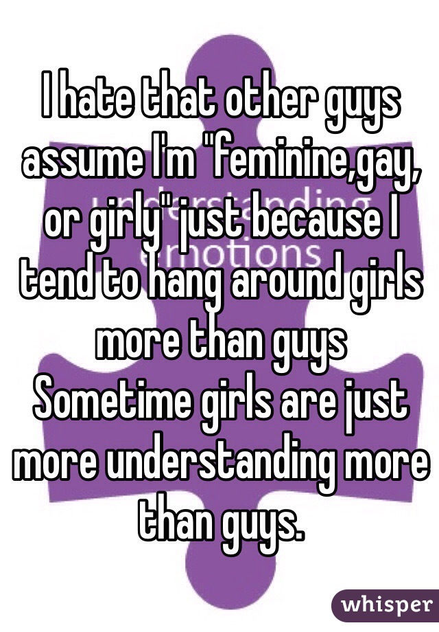 I hate that other guys assume I'm "feminine,gay, or girly" just because I tend to hang around girls more than guys
Sometime girls are just more understanding more than guys.