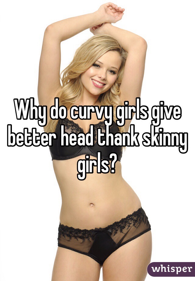 Why do curvy girls give better head thank skinny girls? 