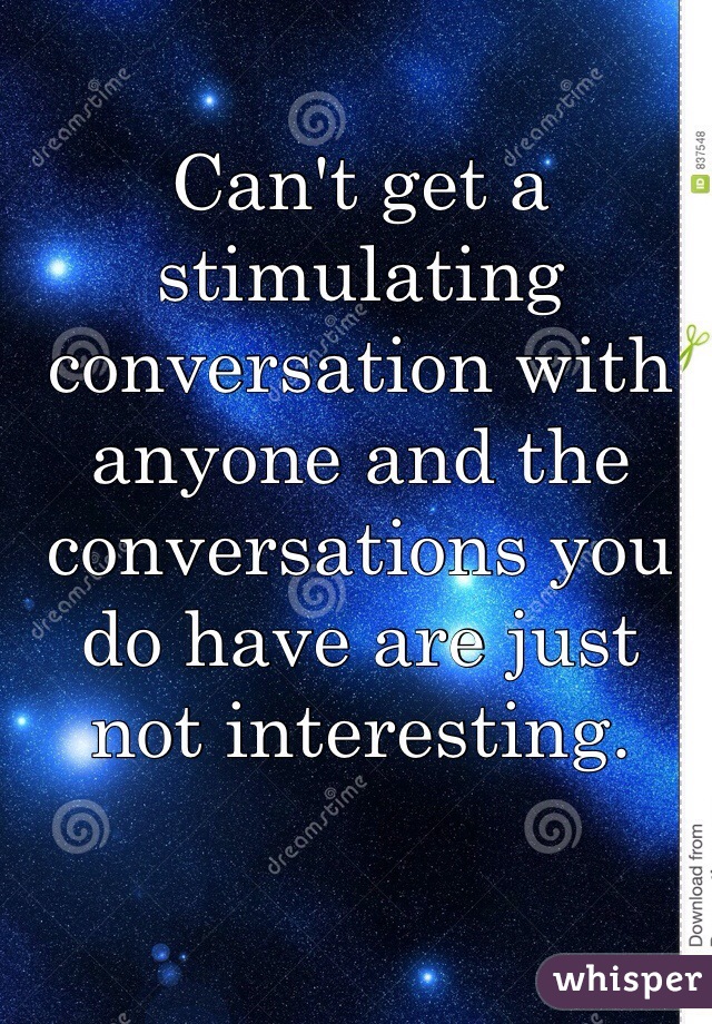 Can't get a stimulating conversation with anyone and the conversations you do have are just not interesting. 