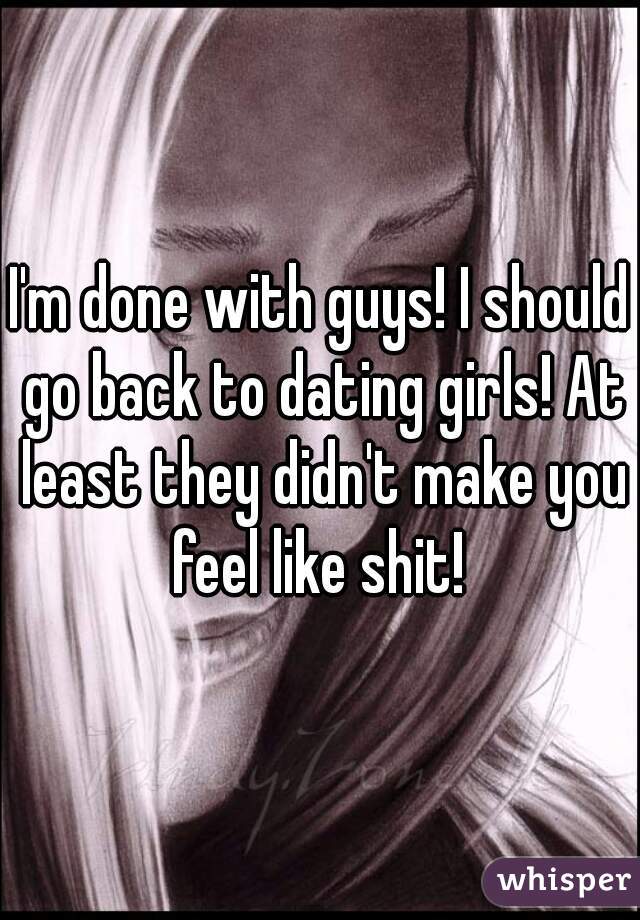 I'm done with guys! I should go back to dating girls! At least they didn't make you feel like shit! 
