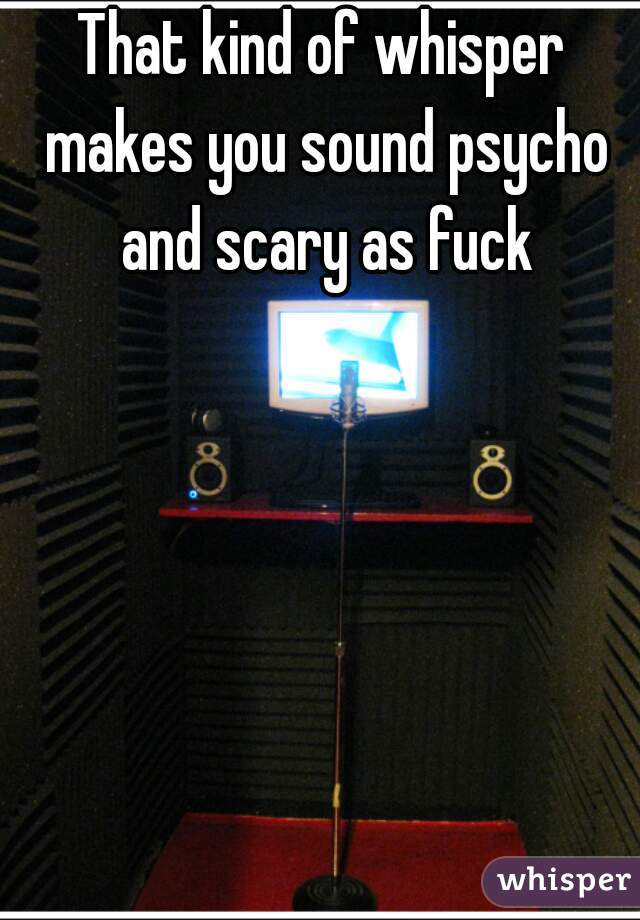 That kind of whisper makes you sound psycho and scary as fuck