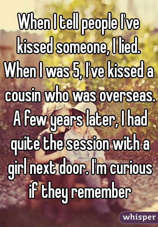 When I tell people I've kissed someone, I lied. 

When I was 5, I've kissed a cousin who was overseas. A few years later, I had quite the session with a girl next door. I'm curious if they remember
