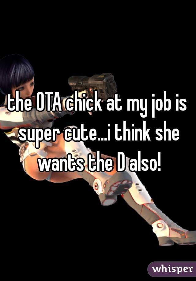 the OTA chick at my job is super cute...i think she wants the D also!