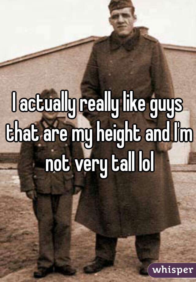 I actually really like guys that are my height and I'm not very tall lol