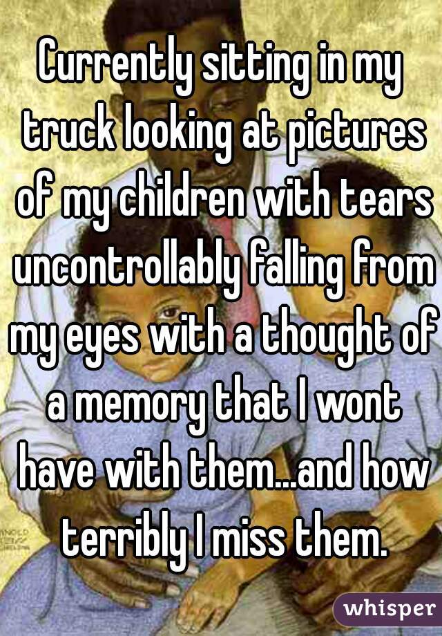 Currently sitting in my truck looking at pictures of my children with tears uncontrollably falling from my eyes with a thought of a memory that I wont have with them...and how terribly I miss them.