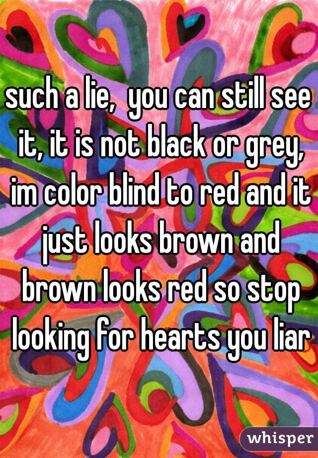 such a lie,  you can still see it, it is not black or grey, im color blind to red and it just looks brown and brown looks red so stop looking for hearts you liar