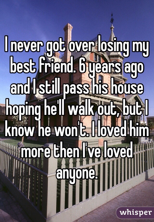 I never got over losing my best friend. 6 years ago and I still pass his house hoping he'll walk out, but I know he won't. I loved him more then I've loved anyone. 