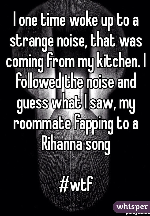 I one time woke up to a strange noise, that was coming from my kitchen. I followed the noise and guess what I saw, my roommate fapping to a Rihanna song

#wtf