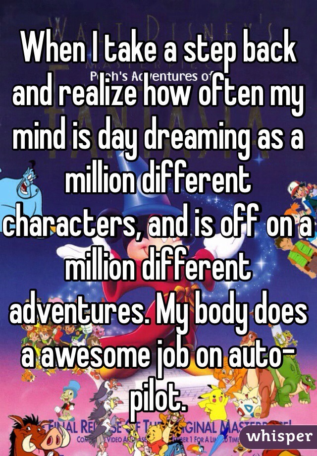 When I take a step back and realize how often my mind is day dreaming as a million different characters, and is off on a million different adventures. My body does a awesome job on auto-pilot.