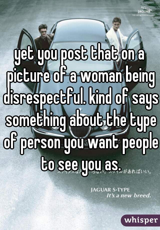yet you post that on a picture of a woman being disrespectful. kind of says something about the type of person you want people to see you as.
