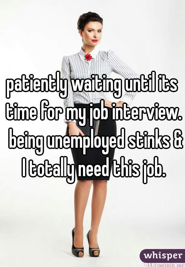 patiently waiting until its time for my job interview.  being unemployed stinks & I totally need this job.