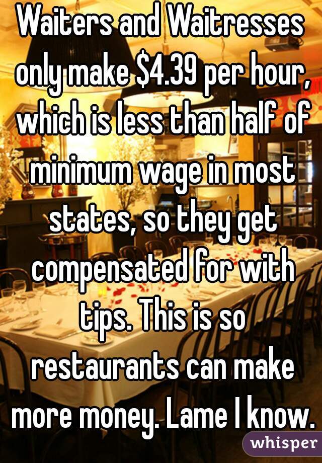 Waiters and Waitresses only make $4.39 per hour, which is less than half of minimum wage in most states, so they get compensated for with tips. This is so restaurants can make more money. Lame I know.