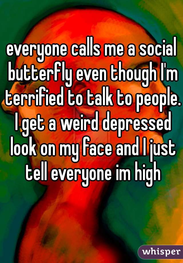 everyone calls me a social butterfly even though I'm terrified to talk to people. I get a weird depressed look on my face and I just tell everyone im high