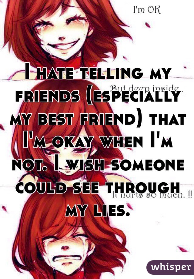 I hate telling my friends (especially my best friend) that I'm okay when I'm not. I wish someone could see through my lies.  