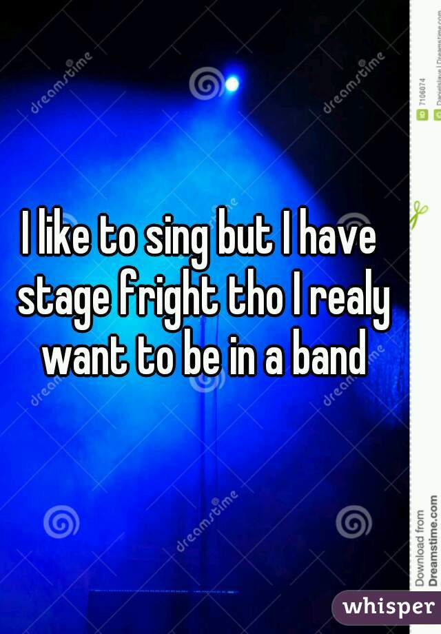 I like to sing but I have stage fright tho I realy want to be in a band