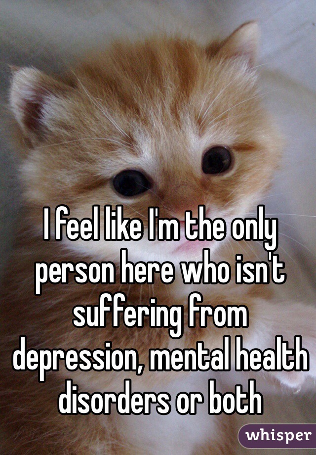 I feel like I'm the only person here who isn't suffering from depression, mental health disorders or both