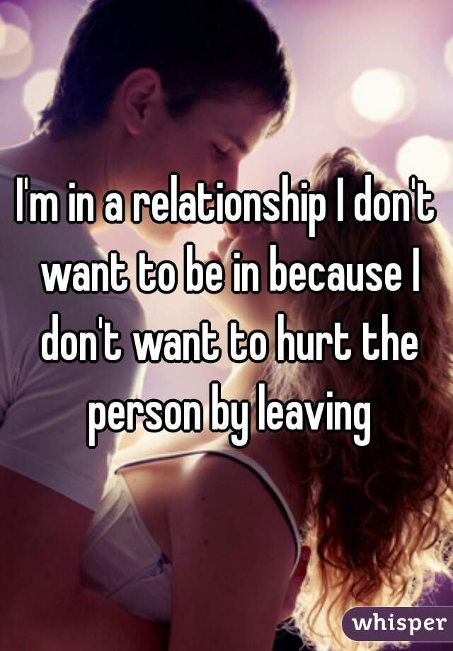 I'm in a relationship I don't want to be in because I don't want to hurt the person by leaving