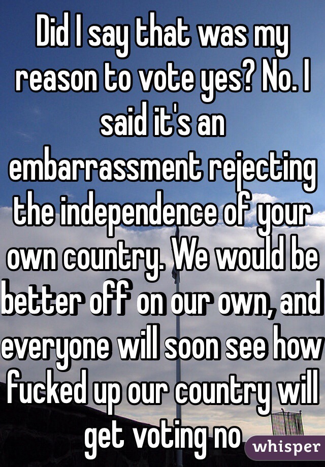 Did I say that was my reason to vote yes? No. I said it's an embarrassment rejecting the independence of your own country. We would be better off on our own, and everyone will soon see how fucked up our country will get voting no