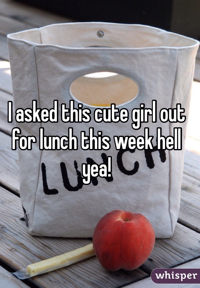 I asked this cute girl out for lunch this week hell yea!