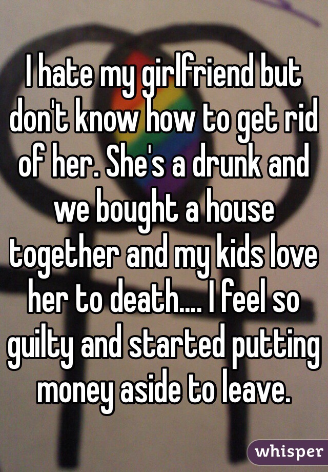 I hate my girlfriend but don't know how to get rid of her. She's a drunk and we bought a house together and my kids love her to death.... I feel so guilty and started putting money aside to leave.