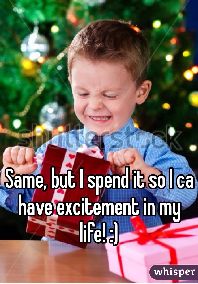 Same, but I spend it so I ca have excitement in my life! :) 