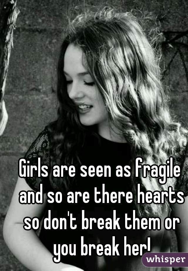 Girls are seen as fragile and so are there hearts so don't break them or you break her!