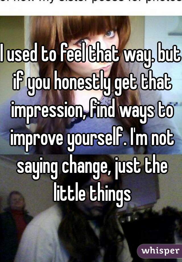 I used to feel that way. but if you honestly get that impression, find ways to improve yourself. I'm not saying change, just the little things
