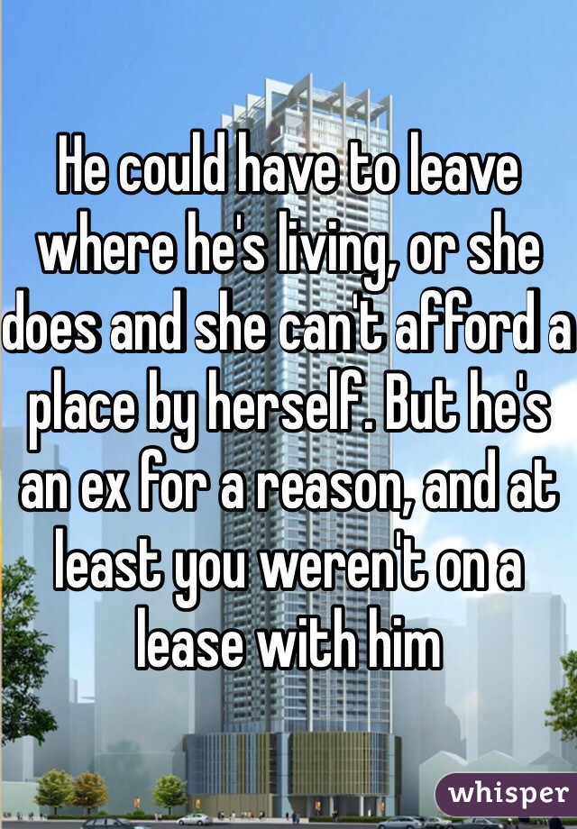 He could have to leave where he's living, or she does and she can't afford a place by herself. But he's an ex for a reason, and at least you weren't on a lease with him