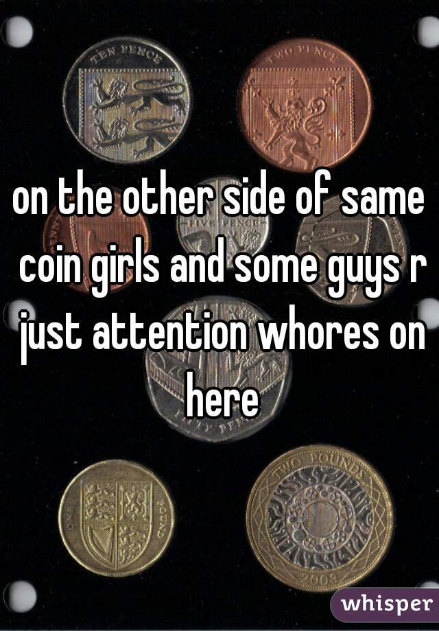 on the other side of same coin girls and some guys r just attention whores on here