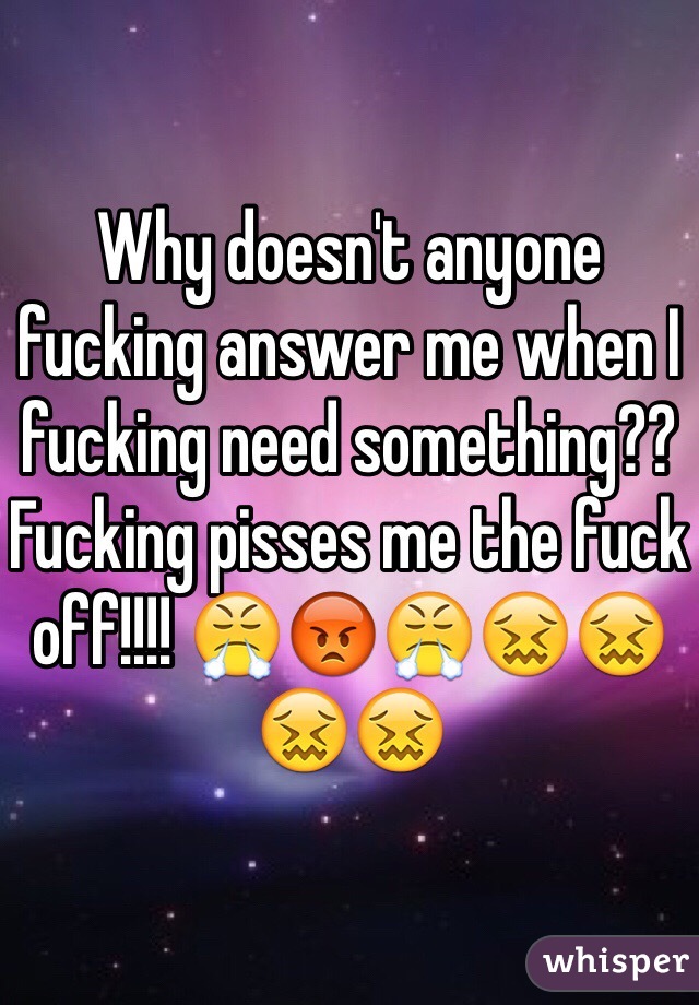 Why doesn't anyone fucking answer me when I fucking need something?? Fucking pisses me the fuck off!!!! 😤😡😤😖😖😖😖