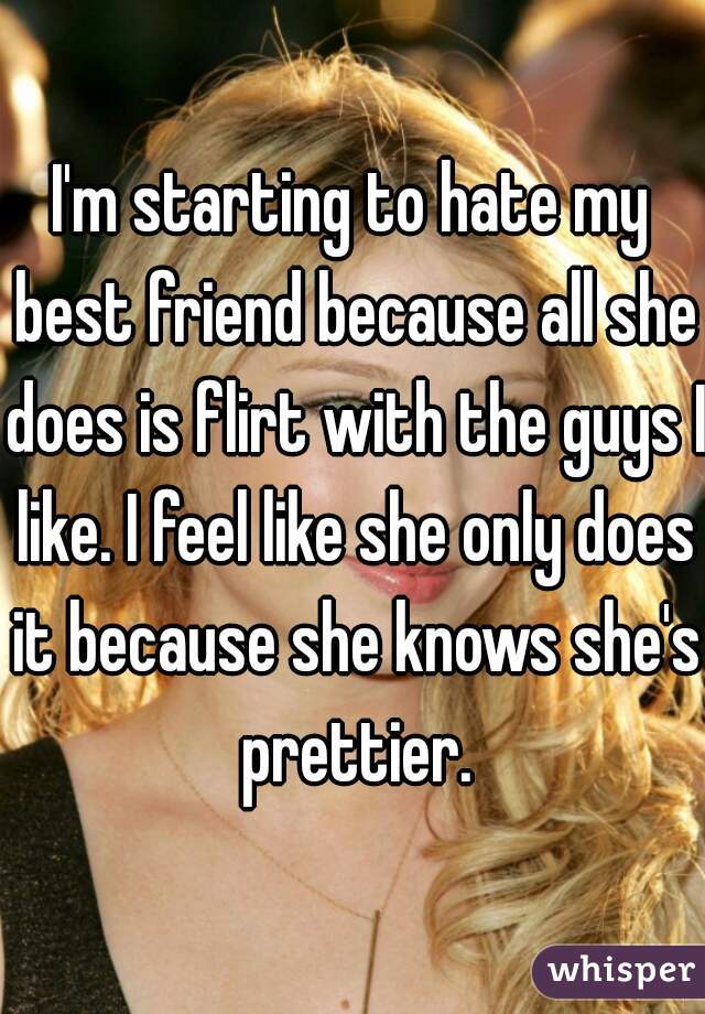 I'm starting to hate my best friend because all she does is flirt with the guys I like. I feel like she only does it because she knows she's prettier.