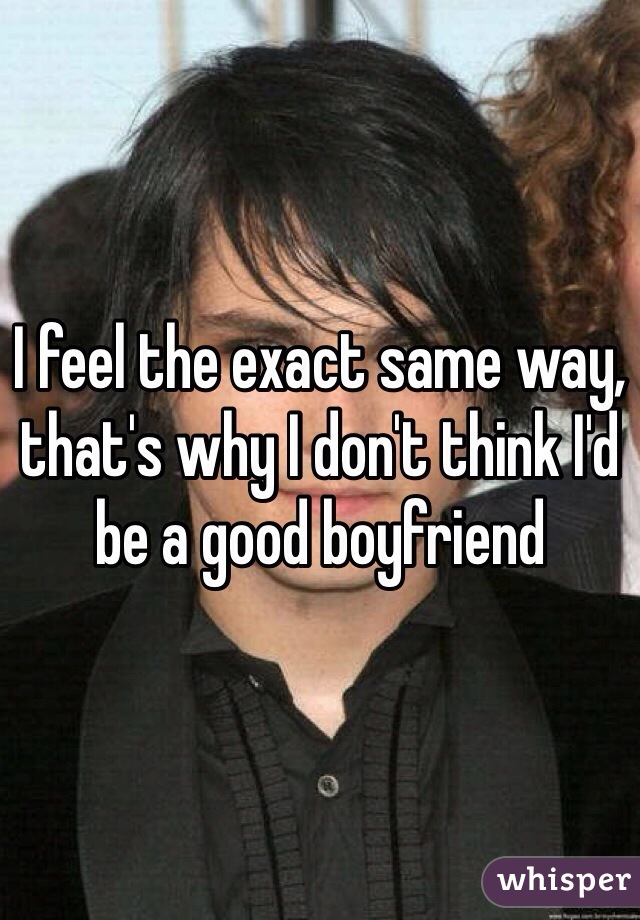 I feel the exact same way, that's why I don't think I'd be a good boyfriend