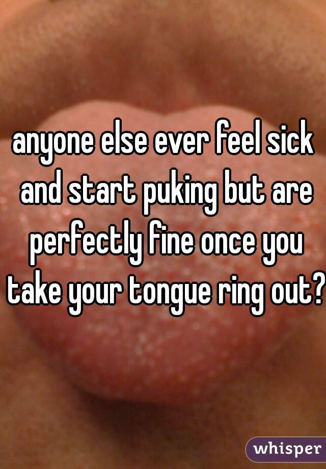 anyone else ever feel sick and start puking but are perfectly fine once you take your tongue ring out? 