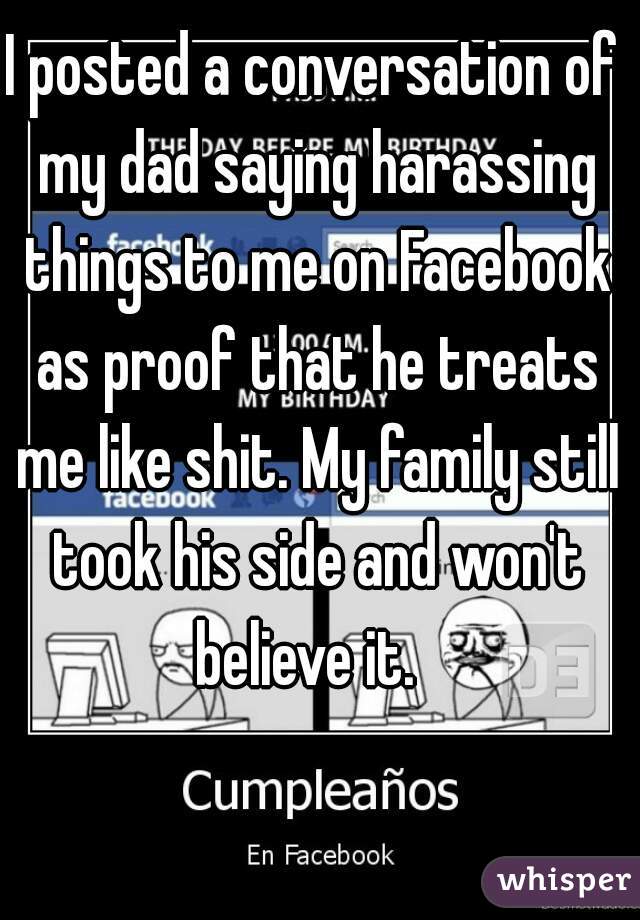 I posted a conversation of my dad saying harassing things to me on Facebook as proof that he treats me like shit. My family still took his side and won't believe it.  
