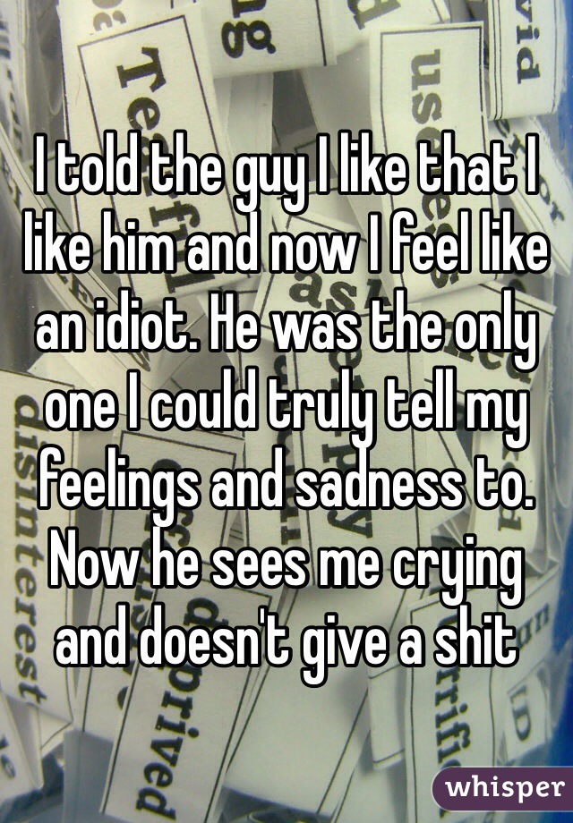 I told the guy I like that I like him and now I feel like an idiot. He was the only one I could truly tell my feelings and sadness to. Now he sees me crying and doesn't give a shit