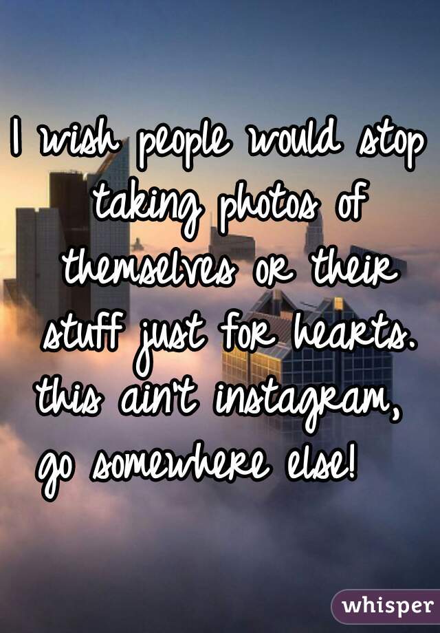 I wish people would stop taking photos of themselves or their stuff just for hearts. this ain't instagram,  go somewhere else!   