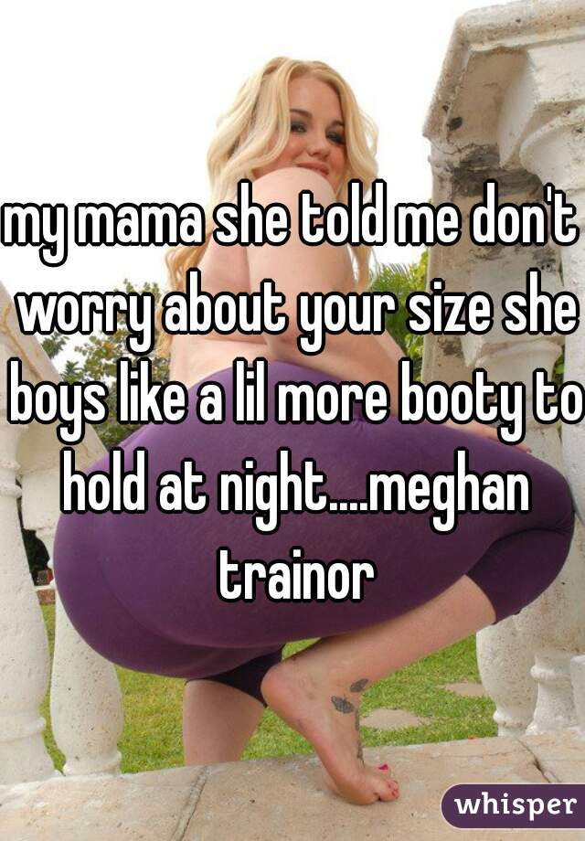 my mama she told me don't worry about your size she boys like a lil more booty to hold at night....meghan trainor