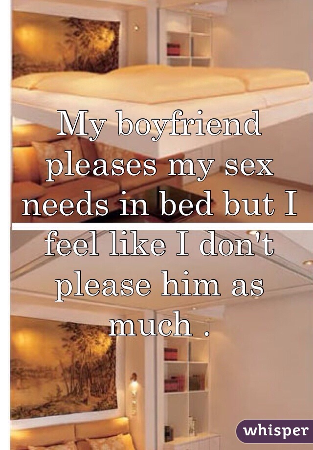 My boyfriend pleases my sex needs in bed but I feel like I don't please him as much .