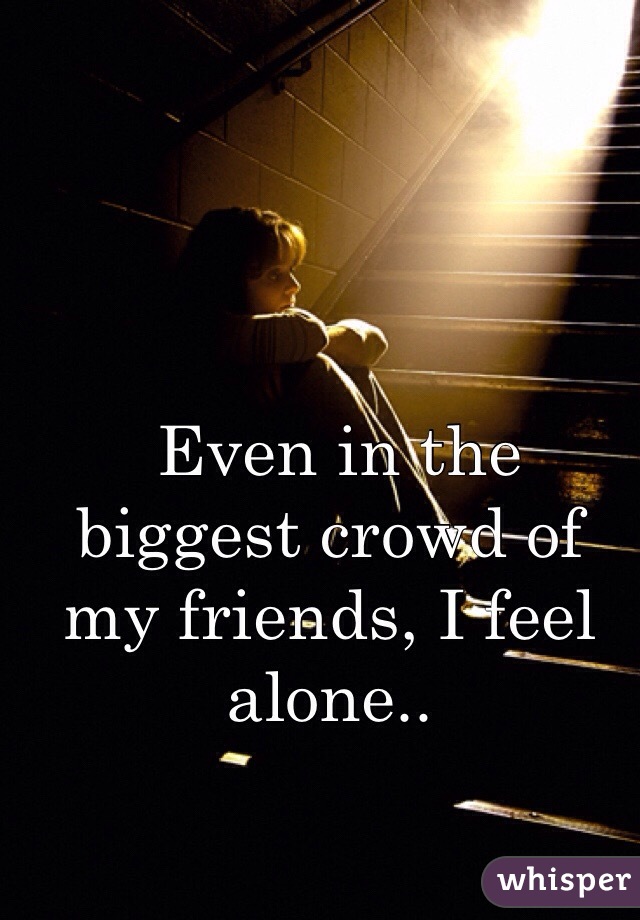  Even in the biggest crowd of my friends, I feel alone.. 
