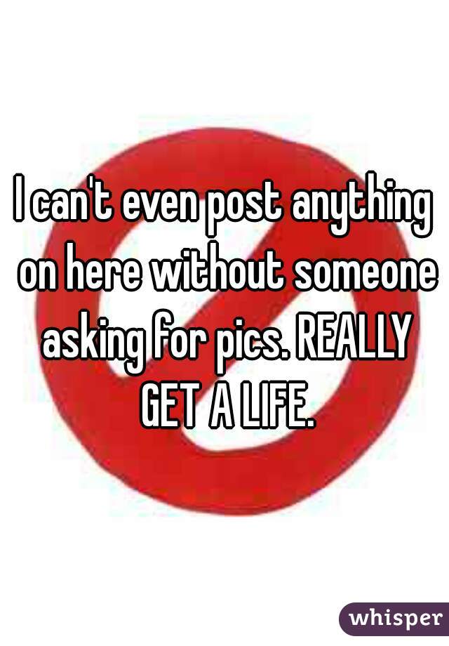 I can't even post anything on here without someone asking for pics. REALLY GET A LIFE.