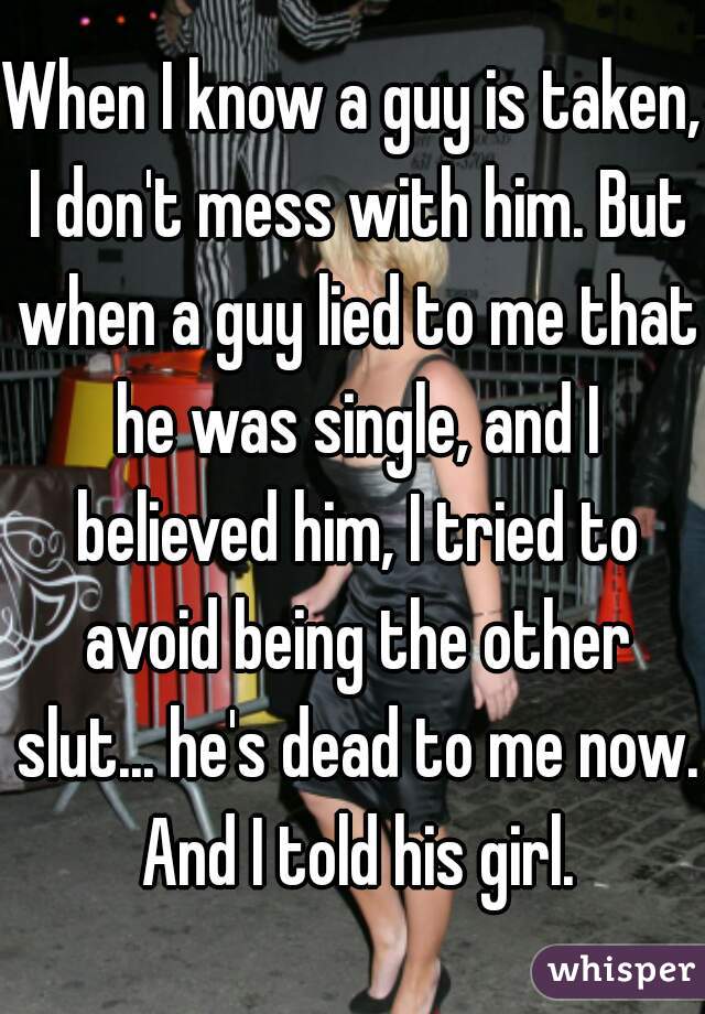 When I know a guy is taken, I don't mess with him. But when a guy lied to me that he was single, and I believed him, I tried to avoid being the other slut... he's dead to me now. And I told his girl.