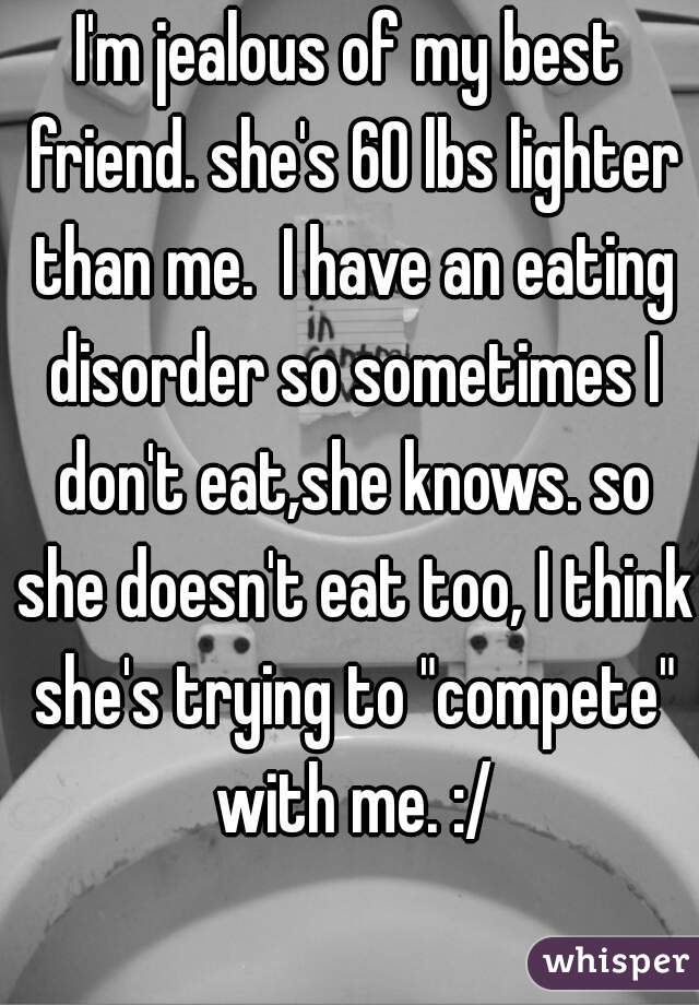 I'm jealous of my best friend. she's 60 lbs lighter than me.  I have an eating disorder so sometimes I don't eat,she knows. so she doesn't eat too, I think she's trying to "compete" with me. :/
