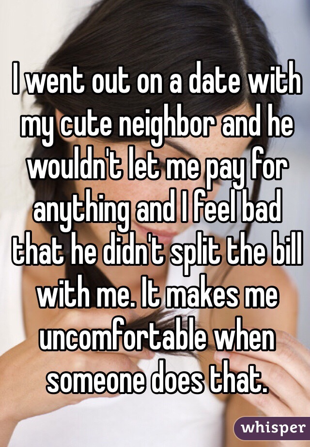 I went out on a date with my cute neighbor and he wouldn't let me pay for anything and I feel bad that he didn't split the bill with me. It makes me uncomfortable when someone does that. 