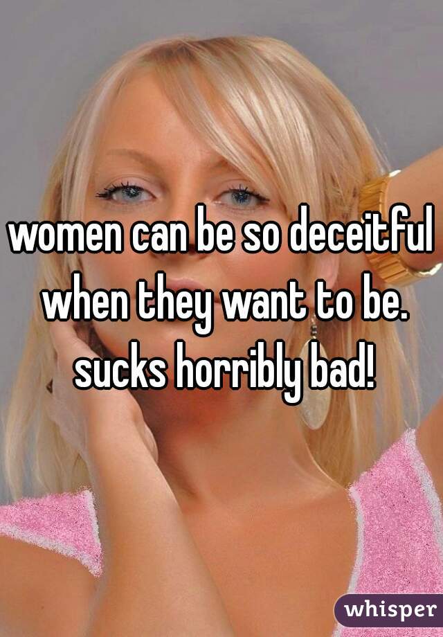 women can be so deceitful when they want to be. sucks horribly bad!
