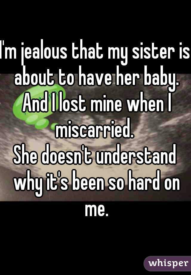 I'm jealous that my sister is about to have her baby. And I lost mine when I miscarried. 
She doesn't understand why it's been so hard on me.