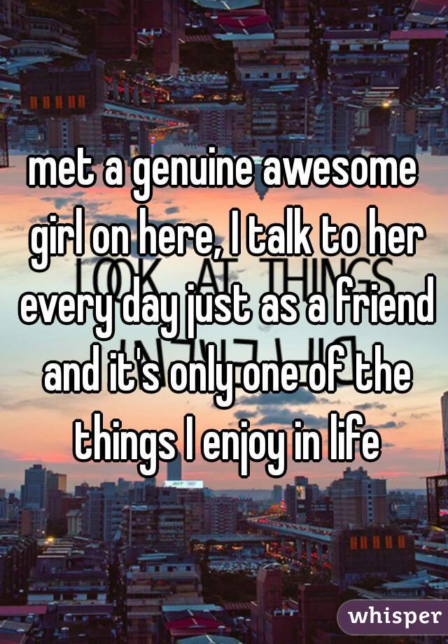 met a genuine awesome girl on here, I talk to her every day just as a friend and it's only one of the things I enjoy in life