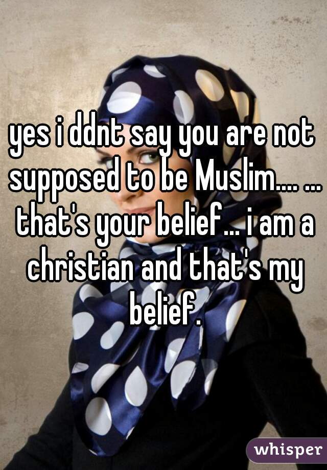 yes i ddnt say you are not supposed to be Muslim.... ... that's your belief... i am a christian and that's my belief.
