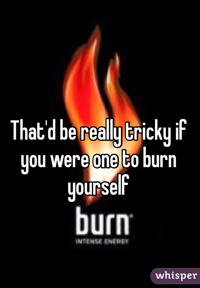That'd be really tricky if you were one to burn yourself