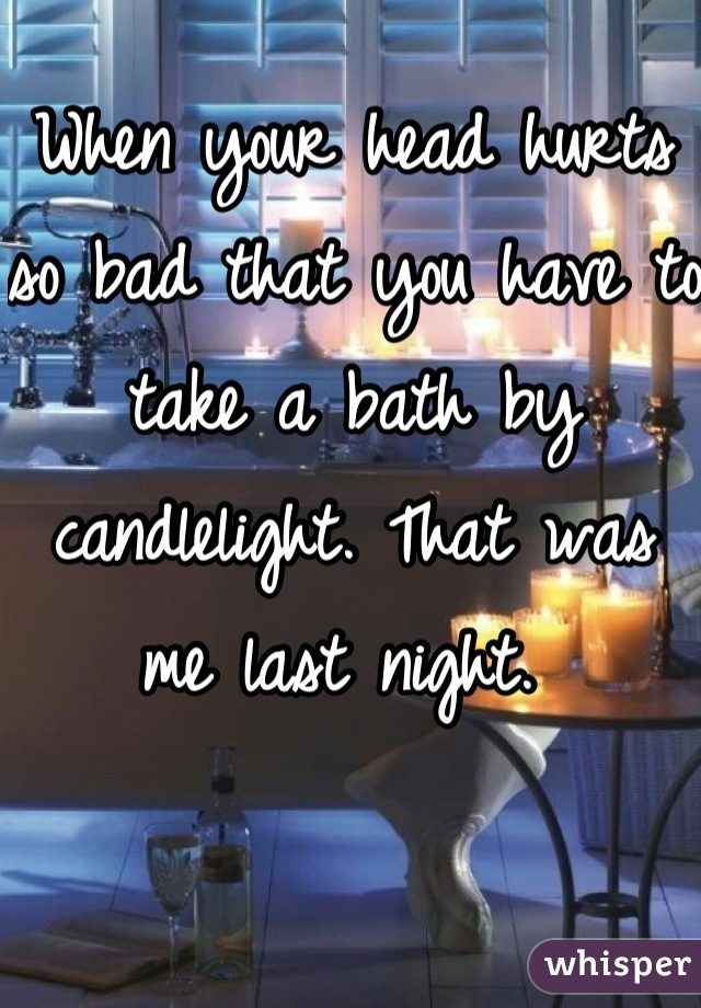 When your head hurts so bad that you have to take a bath by candlelight. That was me last night. 
